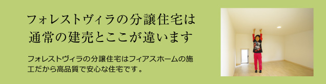 フォレストヴィラの分譲住宅は通常の建売とここが違います。フォレストヴィラの分譲住宅はフィアスホームの施工だから高品質で安心な住宅です。
